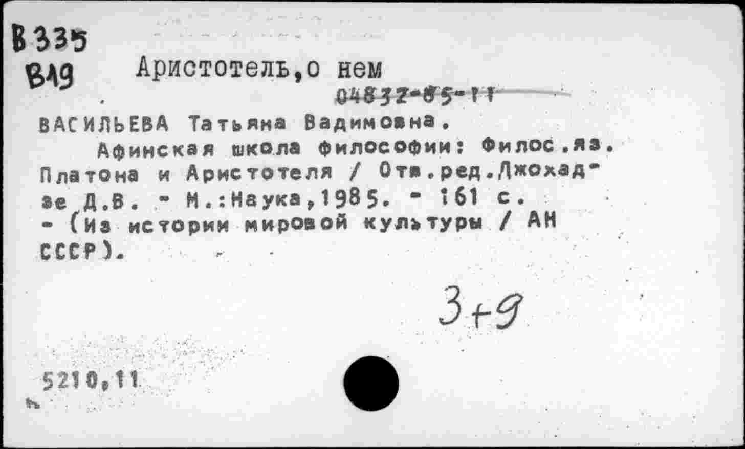 ﻿В 335
ада Аристотель,о нем
р .	О4»У?-Г5-ГГ
ВАСИЛЬЕВА Татьяна Вадимовна.
Афинская школа философии: Филос.яз Платона и Аристотеля / Отв . ред. Джохад-зе Д.В. - М .’.Наука , 1 98 5. - 161 с.
- (Из истории мировой культуры / АН СССР).
3^
5210,11 н ■